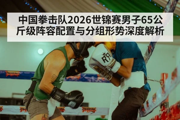 中国拳击队2026世锦赛男子65公斤级阵容配置与分组形势深度解析